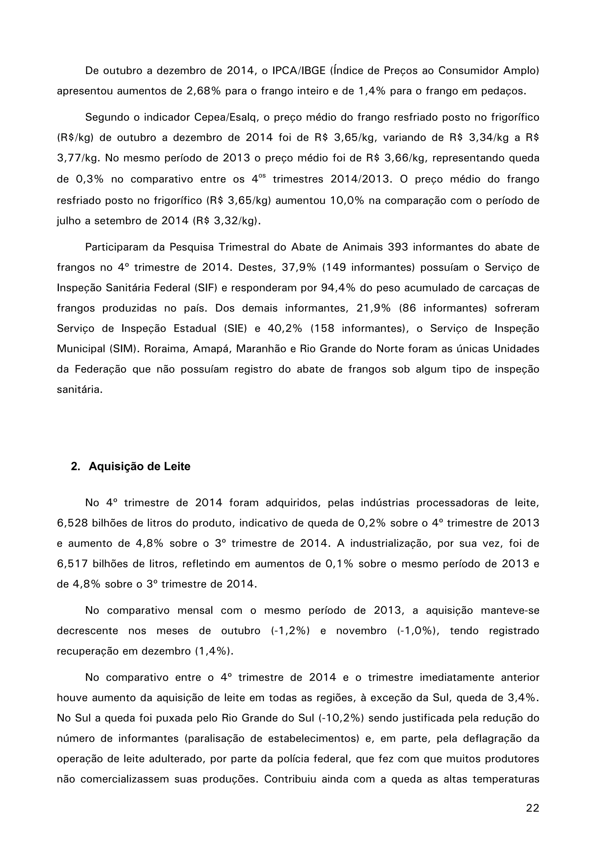 22
De outubro a dezembro de 2014, o IPCA/IBGE (Índice de Preços ao Consumidor Amplo)
apresentou aumentos de 2,68% para o frango inteiro e de 1,4% para o frango em pedaços.
Segundo o indicador Cepea/Esalq, o preço médio do frango resfriado posto no frigorífico
(R$/kg) de outubro a dezembro de 2014 foi de R$ 3,65/kg, variando de R$ 3,34/kg a R$
3,77/kg. No mesmo período de 2013 o preço médio foi de R$ 3,66/kg, representando queda
de 0,3% no comparativo entre os 4os
trimestres 2014/2013. O preço médio do frango
resfriado posto no frigorífico (R$ 3,65/kg) aumentou 10,0% na comparação com o período de
julho a setembro de 2014 (R$ 3,32/kg).
Participaram da Pesquisa Trimestral do Abate de Animais 393 informantes do abate de
frangos no 4º trimestre de 2014. Destes, 37,9% (149 informantes) possuíam o Serviço de
Inspeção Sanitária Federal (SIF) e responderam por 94,4% do peso acumulado de carcaças de
frangos produzidas no país. Dos demais informantes, 21,9% (86 informantes) sofreram
Serviço de Inspeção Estadual (SIE) e 40,2% (158 informantes), o Serviço de Inspeção
Municipal (SIM). Roraima, Amapá, Maranhão e Rio Grande do Norte foram as únicas Unidades
da Federação que não possuíam registro do abate de frangos sob algum tipo de inspeção
sanitária.
2. Aquisição de Leite
No 4º trimestre de 2014 foram adquiridos, pelas indústrias processadoras de leite,
6,528 bilhões de litros do produto, indicativo de queda de 0,2% sobre o 4º trimestre de 2013
e aumento de 4,8% sobre o 3º trimestre de 2014. A industrialização, por sua vez, foi de
6,517 bilhões de litros, refletindo em aumentos de 0,1% sobre o mesmo período de 2013 e
de 4,8% sobre o 3º trimestre de 2014.
No comparativo mensal com o mesmo período de 2013, a aquisição manteve-se
decrescente nos meses de outubro (-1,2%) e novembro (-1,0%), tendo registrado
recuperação em dezembro (1,4%).
No comparativo entre o 4º trimestre de 2014 e o trimestre imediatamente anterior
houve aumento da aquisição de leite em todas as regiões, à exceção da Sul, queda de 3,4%.
No Sul a queda foi puxada pelo Rio Grande do Sul (-10,2%) sendo justificada pela redução do
número de informantes (paralisação de estabelecimentos) e, em parte, pela deflagração da
operação de leite adulterado, por parte da polícia federal, que fez com que muitos produtores
não comercializassem suas produções. Contribuiu ainda com a queda as altas temperaturas
 