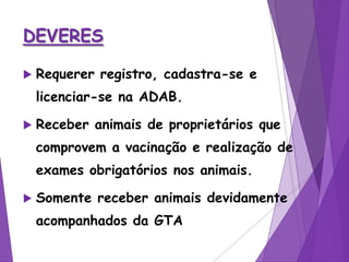 DEVERES
 Requerer registro, cadastra-se e
licenciar-se na ADAB.
 Receber animais de proprietários que
comprovem a vacinação e realização de
exames obrigatórios nos animais.
 Somente receber animais devidamente
acompanhados da GTA
 