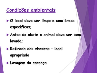 Condições ambientais
 O local deve ser limpo e com áreas
específicas;
 Antes do abate o animal deve ser bem
lavado;
 Retirada das vísceras – local
apropriado
 Lavagem da carcaça
 