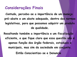 Considerações Finais
Contudo, percebe-se a importância de um manejo
pré-abate e um abate adequado, dentro das normas
legislativas, para que possamos adquirir um produto
de qualidade.
Resaltando também a importância e um fiscalização
eficiente, e que fique claro que essa questão não é
apenas função dos órgão federais, estaduais e
municipais, mas sim da sociedade em conjunto.
Então Conscientize-se e Denuncie
 