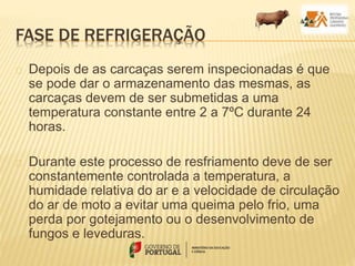 FASE DE REFRIGERAÇÃO
Depois de as carcaças serem inspecionadas é que
se pode dar o armazenamento das mesmas, as
carcaças devem de ser submetidas a uma
temperatura constante entre 2 a 7ºC durante 24
horas.
Durante este processo de resfriamento deve de ser
constantemente controlada a temperatura, a
humidade relativa do ar e a velocidade de circulação
do ar de moto a evitar uma queima pelo frio, uma
perda por gotejamento ou o desenvolvimento de
fungos e leveduras.
 