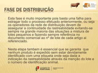 FASE DE DISTRIBUIÇÃO
Esta fase é muito importante pois basta uma falha para
estragar todo o processo efetuado anteriormente, ou seja
os operadores da rede de distribuição devem de
assegurar a continuidade da rastreabilidade evitando-se
sempre na grande maioria das situações a mistura de
lotes pequenos e fazendo sempre referência no
documento comercial ao nº de lote de cada artigo ai
referenciado.
Nesta etapa tambem é essencial que se garanta que
nenhum produto é expedido sem estar devidamente
identificado com uma etiqueta onde seja dada a
indicação da rastreabilidade através da menção do lote e
o número de identificação animal.
 