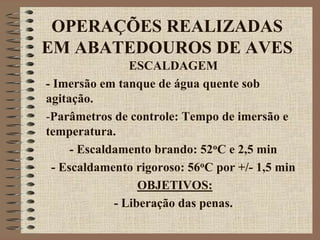 OPERAÇÕES REALIZADAS
EM ABATEDOUROS DE AVES
ESCALDAGEM
- Imersão em tanque de água quente sob
agitação.
-Parâmetros de controle: Tempo de imersão e
temperatura.
- Escaldamento brando: 52oC e 2,5 min
- Escaldamento rigoroso: 56oC por +/- 1,5 min
OBJETIVOS:
- Liberação das penas.
 