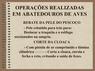 OPERAÇÕES REALIZADAS
EM ABATEDOUROS DE AVES
REBATE DA PELE DO PESCOÇO
- Pele rebatida para trás para:
Deslocar a traquéia e o esôfago
seccionados na sangria.
CORTE DA CLOACA
- Com pistola de ar comprimido e lâmina
cilíndrica Corta a cloaca, enrola e
fecha o reto, evitando a saída de fezes.
 