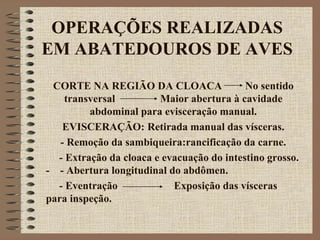 OPERAÇÕES REALIZADAS
EM ABATEDOUROS DE AVES
CORTE NA REGIÃO DA CLOACA No sentido
transversal Maior abertura à cavidade
abdominal para evisceração manual.
EVISCERAÇÃO: Retirada manual das vísceras.
- Remoção da sambiqueira:rancificação da carne.
- Extração da cloaca e evacuação do intestino grosso.
- - Abertura longitudinal do abdômen.
- Eventração Exposição das vísceras
para inspeção.
 