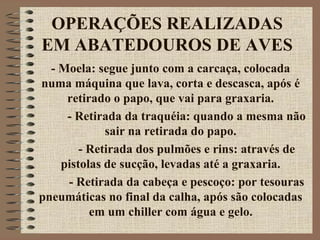 OPERAÇÕES REALIZADAS
EM ABATEDOUROS DE AVES
- Moela: segue junto com a carcaça, colocada
numa máquina que lava, corta e descasca, após é
retirado o papo, que vai para graxaria.
- Retirada da traquéia: quando a mesma não
sair na retirada do papo.
- Retirada dos pulmões e rins: através de
pistolas de sucção, levadas até a graxaria.
- Retirada da cabeça e pescoço: por tesouras
pneumáticas no final da calha, após são colocadas
em um chiller com água e gelo.
 