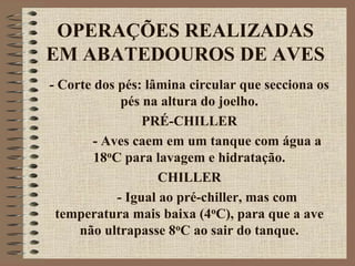 OPERAÇÕES REALIZADAS
EM ABATEDOUROS DE AVES
- Corte dos pés: lâmina circular que secciona os
pés na altura do joelho.
PRÉ-CHILLER
- Aves caem em um tanque com água a
18oC para lavagem e hidratação.
CHILLER
- Igual ao pré-chiller, mas com
temperatura mais baixa (4oC), para que a ave
não ultrapasse 8oC ao sair do tanque.
 
