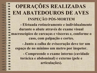 OPERAÇÕES REALIZADAS
EM ABATEDOUROS DE AVES
INSPEÇÃO PÓS-MORTEM
- Efetuada rotineiramente e individualmente
durante o abate através de exame visual
macroscópico de carcaças e vísceras e, conforme o
caso, com palpação e cortes.
- Junto a calha de evisceração deve ter um
espaço de no mínimo um metro por inspetor.
- Compreende o exame interno (cavidade
torácica e abdominal) e externo (pele e
articulações).
 