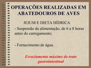 OPERAÇÕES REALIZADAS EM
ABATEDOUROS DE AVES
JEJUM E DIETA HÍDRICA
- Suspensão da alimentação, de 6 a 8 horas
antes do carregamento;
- Fornecimento de água.
Esvaziamento máximo do trato
gastrointestinal
 