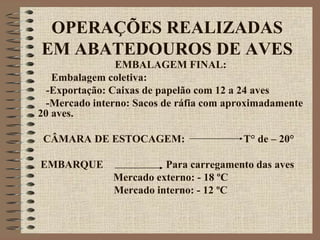 OPERAÇÕES REALIZADAS
EM ABATEDOUROS DE AVES
EMBALAGEM FINAL:
Embalagem coletiva:
-Exportação: Caixas de papelão com 12 a 24 aves
-Mercado interno: Sacos de ráfia com aproximadamente
20 aves.
CÂMARA DE ESTOCAGEM: T° de – 20°
EMBARQUE Para carregamento das aves
Mercado externo: - 18 ºC
Mercado interno: - 12 ºC
 
