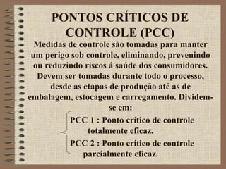 PONTOS CRÍTICOS DE
CONTROLE (PCC)
Medidas de controle são tomadas para manter
um perigo sob controle, eliminando, prevenindo
ou reduzindo riscos á saúde dos consumidores.
Devem ser tomadas durante todo o processo,
desde as etapas de produção até as de
embalagem, estocagem e carregamento. Dividem-
se em:
PCC 1 : Ponto crítico de controle
totalmente eficaz.
PCC 2 : Ponto crítico de controle
parcialmente eficaz.
 