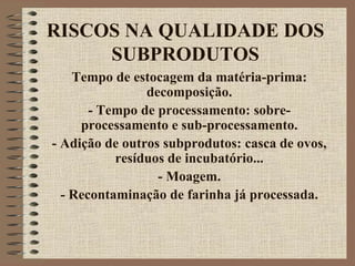 RISCOS NA QUALIDADE DOS
SUBPRODUTOS
Tempo de estocagem da matéria-prima:
decomposição.
- Tempo de processamento: sobre-
processamento e sub-processamento.
- Adição de outros subprodutos: casca de ovos,
resíduos de incubatório...
- Moagem.
- Recontaminação de farinha já processada.
 