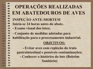OPERAÇÕES REALIZADAS
EM ABATEDOUROS DE AVES
INSPEÇÃO ANTE-MORTEM
Inicia-se 24 horas antes do abate.
- Exame visual dos lotes;
- Conjunto de medidas adotadas para
habilitação para o processamento industrial.
OBJETIVOS:
- Evitar aves com repleção do trato
gastrointestinal e possíveis contaminações;
- Conhecer o histórico do lote (Boletim
Sanitário)
 