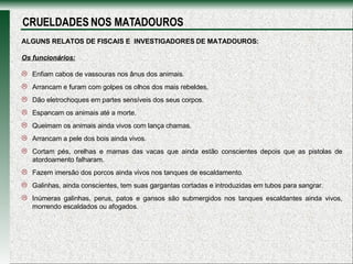 ALGUNS RELATOS DE FISCAIS E  INVESTIGADORES DE MATADOUROS: Os funcionários: Enfiam cabos de vassouras nos ânus dos animais.  Arrancam e furam com golpes os olhos dos mais rebeldes,  Dão eletrochoques em partes sensíveis dos seus corpos. Espancam os animais até a morte. Queimam os animais ainda vivos com lança chamas.  Arrancam a pele dos bois ainda vivos.   Cortam pés, orelhas e mamas das vacas que ainda estão conscientes depois que as pistolas de atordoamento falharam.  Fazem imersão dos porcos ainda vivos nos tanques de escaldamento. Galinhas, ainda conscientes, tem suas gargantas cortadas e introduzidas em tubos para sangrar.  Inúmeras galinhas, perus, patos e gansos são submergidos nos tanques escaldantes ainda vivos, morrendo escaldados ou afogados.  CRUELDADES NOS MATADOUROS 