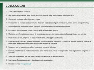 Adote uma dieta mais saudável  Não coma carnes (peixes, aves, ovinos, eqüinos, bovinos, cães, gatos, baleias, tartarugas etc.); Coma mais verduras, grãos, legumes e frutas; Conscientize as pessoas a adotarem uma dieta sem produtos de origem animal (ovos, leite e carnes principalmente); Informe-se sobre dietas sem carnes. Pesquise, considere os fatos e despreze as opiniões;  Procure por livros, revistas, jornais e outras publicações sobre o assunto;  Mantenha-se informado sobre grupos de pessoas que pensam como você, associações de proteção aos animais; Peça em sua escola, empresa ou restaurante favorito, uma opção vegetariana;  Conscientize-se de que o governo sustenta a indústria da carne permitindo a criação de animais em terras públicas e oferecendo  serviços administrativos, subsídios e redução de impostos;  Faça com que os legisladores saibam o que você pensa de tudo isso; Escreva para fábrica de produtos naturais e tente manter-se a par de novos produtos para vegetarianos lançados no  mercado.  Saiba que uma pessoa que não come carne poupa a vida de 95 animais por ano; Imprima panfletos educacionais e distribua o máximo que puder. Para saber mais:  www.pea.org.br   COMO AJUDAR 