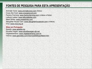 Animals Voice:  www.animalsvoice.com  (fotos) Cows Are Cool:  www.cowsarecool.com Factory Farming:  www.factoryfarming.com  (vídeos e fotos) Lettuce Ladies:  www.lettuceladies.com Meat Stinks:  www.meatstinks.com Slaughter House Cam:  www.slaughterhousecam.com  (vídeos) Viva:  www.viva.org.uk Sites em Português: Apasfa:  www.apasfa.org Escolha Vegan:  www.escolhavegan.cjb.net Vegetarianismo:  www.vegetarianismo.com.br Vienna:  www.geocities.com/Vienna/2659/panfleto4.htm FONTES DE PESQUISA PARA ESTA APRESENTAÇÃO 