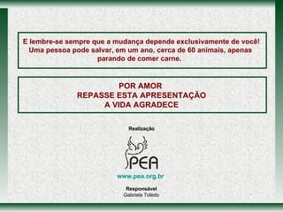 POR AMOR  REPASSE ESTA APRESENTAÇÃO A VIDA AGRADECE E lembre-se sempre que a mudança depende exclusivamente de você! Uma pessoa pode salvar, em um ano, cerca de 60 animais, apenas parando de comer carne.  www.pea.org.br   Realização Responsável Gabriela Toledo www.pea.org.br   