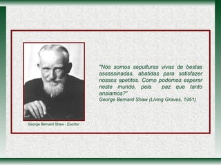 "Nós somos sepulturas vivas de bestas assassinadas, abatidas para satisfazer nossos apetites. Como podemos esperar neste mundo, pela  paz que tanto ansiamos?”   George Bernard Shaw (Living Graves, 1951) George Bernard Shaw   - Escritor 