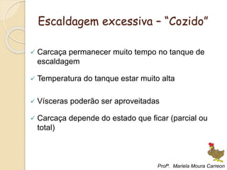 Escaldagem excessiva – “Cozido”
 Carcaça permanecer muito tempo no tanque de
escaldagem
 Temperatura do tanque estar muito alta
 Vísceras poderão ser aproveitadas
 Carcaça depende do estado que ficar (parcial ou
total)
Profª. Mariela Moura Carreon
 
