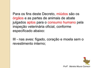 Para os fins deste Decreto, miúdos são os
órgãos e as partes de animais de abate
julgados aptos para o consumo humano pela
inspeção veterinária oficial, conforme
especificado abaixo:
III - nas aves: fígado, coração e moela sem o
revestimento interno;
Profª. Mariela Moura Carreon
 