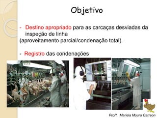 Objetivo
- Destino apropriado para as carcaças desviadas da
inspeção de linha
(aproveitamento parcial/condenação total).
- Registro das condenações
Profª. Mariela Moura Carreon
 