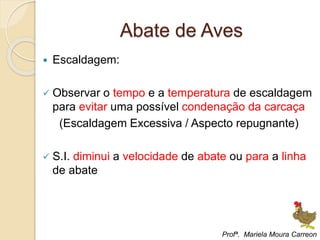 Abate de Aves
 Escaldagem:
 Observar o tempo e a temperatura de escaldagem
para evitar uma possível condenação da carcaça
(Escaldagem Excessiva / Aspecto repugnante)
 S.I. diminui a velocidade de abate ou para a linha
de abate
Profª. Mariela Moura Carreon
 