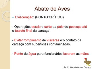Abate de Aves
 Evisceração: (PONTO CRÍTICO)
- Operações desde o corte da pele do pescoço até
o toalete final da carcaça
- Evitar rompimento de vísceras e o contato da
carcaça com superfícies contaminadas
- Ponto de água para funcionários lavarem as mãos
Profª. Mariela Moura Carreon
 