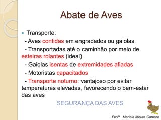 Abate de Aves
 Transporte:
- Aves contidas em engradados ou gaiolas
- Transportadas até o caminhão por meio de
esteiras rolantes (ideal)
- Gaiolas isentas de extremidades afiadas
- Motoristas capacitados
- Transporte noturno: vantajoso por evitar
temperaturas elevadas, favorecendo o bem-estar
das aves
SEGURANÇA DAS AVES
Profª. Mariela Moura Carreon
 