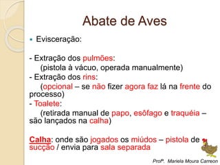 Abate de Aves
 Evisceração:
- Extração dos pulmões:
(pistola à vácuo, operada manualmente)
- Extração dos rins:
(opcional – se não fizer agora faz lá na frente do
processo)
- Toalete:
(retirada manual de papo, esôfago e traquéia –
são lançados na calha)
Calha: onde são jogados os miúdos – pistola de
sucção / envia para sala separada
Profª. Mariela Moura Carreon
 