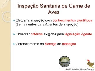 Inspeção Sanitária de Carne de
Aves
 Efetuar a inspeção com conhecimentos científicos
(treinamentos para Agentes de inspeção)
 Observar critérios exigidos pela legislação vigente
 Gerenciamento do Serviço de Inspeção
Profª. Mariela Moura Carreon
 