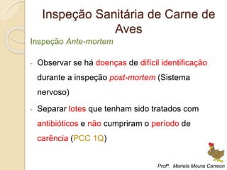 Inspeção Sanitária de Carne de
Aves
Inspeção Ante-mortem
- Observar se há doenças de difícil identificação
durante a inspeção post-mortem (Sistema
nervoso)
- Separar lotes que tenham sido tratados com
antibióticos e não cumpriram o período de
carência (PCC 1Q)
Profª. Mariela Moura Carreon
 