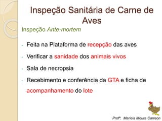 Inspeção Sanitária de Carne de
Aves
Inspeção Ante-mortem
- Feita na Plataforma de recepção das aves
- Verificar a sanidade dos animais vivos
- Sala de necropsia
- Recebimento e conferência da GTA e ficha de
acompanhamento do lote
Profª. Mariela Moura Carreon
 