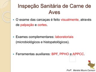 Inspeção Sanitária de Carne de
Aves
 O exame das carcaças é feito visualmente, através
de palpação e cortes.
 Exames complementares: laboratoriais
(microbiológicos e histopatológicos).
 Ferramentas auxiliares: BPF, PPHO e APPCC.
Profª. Mariela Moura Carreon
 