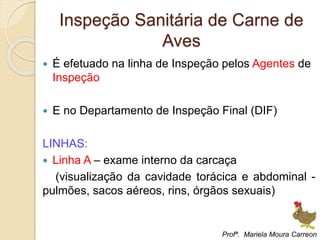 Inspeção Sanitária de Carne de
Aves
 É efetuado na linha de Inspeção pelos Agentes de
Inspeção
 E no Departamento de Inspeção Final (DIF)
LINHAS:
 Linha A – exame interno da carcaça
(visualização da cavidade torácica e abdominal -
pulmões, sacos aéreos, rins, órgãos sexuais)
Profª. Mariela Moura Carreon
 