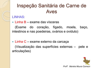 Inspeção Sanitária de Carne de
Aves
LINHAS:
 Linha B – exame das vísceras
(Exame do coração, fígado, moela, baço,
intestinos e nas poedeiras, ovários e oviduto)
 Linha C – exame externo da carcaça
(Visualização das superfícies externas – pele e
articulações)
Profª. Mariela Moura Carreon
 
