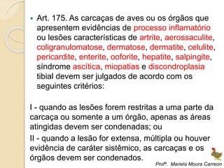  Art. 175. As carcaças de aves ou os órgãos que
apresentem evidências de processo inflamatório
ou lesões características de artrite, aerossaculite,
coligranulomatose, dermatose, dermatite, celulite,
pericardite, enterite, ooforite, hepatite, salpingite,
síndrome ascítica, miopatias e discondroplasia
tibial devem ser julgados de acordo com os
seguintes critérios:
I - quando as lesões forem restritas a uma parte da
carcaça ou somente a um órgão, apenas as áreas
atingidas devem ser condenadas; ou
II - quando a lesão for extensa, múltipla ou houver
evidência de caráter sistêmico, as carcaças e os
órgãos devem ser condenados.
Profª. Mariela Moura Carreon
 