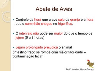 Abate de Aves
 Controle da hora que a ave saiu da granja e a hora
que o caminhão chegou no frigorífico.
 O intervalo não pode ser maior do que o tempo de
jejum (6 a 8 horas)
 Jejum prolongado prejudica o animal
(intestino fraco se rompe com maior facilidade –
contaminação fecal)
Profª. Mariela Moura Carreon
 