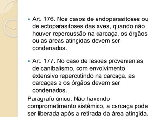  Art. 176. Nos casos de endoparasitoses ou
de ectoparasitoses das aves, quando não
houver repercussão na carcaça, os órgãos
ou as áreas atingidas devem ser
condenados.
 Art. 177. No caso de lesões provenientes
de canibalismo, com envolvimento
extensivo repercutindo na carcaça, as
carcaças e os órgãos devem ser
condenados.
Parágrafo único. Não havendo
comprometimento sistêmico, a carcaça pode
ser liberada após a retirada da área atingida.
 