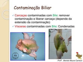 Contaminação Biliar
 Carcaças contaminadas com Bile: remover
contaminação e liberar carcaça (depende da
extensão da contaminação)
 Vísceras contaminadas com Bile: Condenadas
Profª. Mariela Moura Carreon
 
