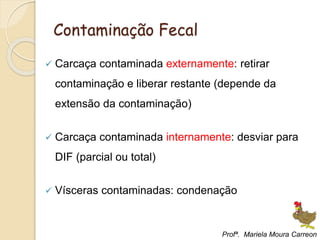 Contaminação Fecal
 Carcaça contaminada externamente: retirar
contaminação e liberar restante (depende da
extensão da contaminação)
 Carcaça contaminada internamente: desviar para
DIF (parcial ou total)
 Vísceras contaminadas: condenação
Profª. Mariela Moura Carreon
 