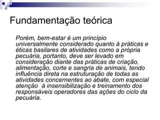 Fundamentação teórica
Porém, bem-estar é um princípio
universalmente considerado quanto à práticas e
éticas basilares de atividades como a própria
pecuária, portanto, deve ser levado em
consideração diante das práticas de criação,
alimentação, corte e sangria de animais, tendo
influência direta na estruturação de todas as
atividades concernentes ao abate, com especial
atenção à insensibilização e treinamento dos
responsáveis operadores das ações do ciclo da
pecuária.
 