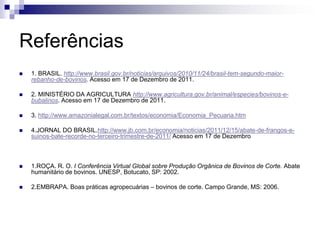 Referências
 1. BRASIL. http://www.brasil.gov.br/noticias/arquivos/2010/11/24/brasil-tem-segundo-maior-
rebanho-de-bovinos. Acesso em 17 de Dezembro de 2011.
 2. MINISTÉRIO DA AGRICULTURA http://www.agricultura.gov.br/animal/especies/bovinos-e-
bubalinos. Acesso em 17 de Dezembro de 2011.
 3. http://www.amazonialegal.com.br/textos/economia/Economia_Pecuaria.htm
 4.JORNAL DO BRASIL.http://www.jb.com.br/economia/noticias/2011/12/15/abate-de-frangos-e-
suinos-bate-recorde-no-terceiro-trimestre-de-2011/ Acesso em 17 de Dezembro
 1.ROÇA. R. O. I Conferência Virtual Global sobre Produção Orgânica de Bovinos de Corte. Abate
humanitário de bovinos. UNESP, Botucato, SP: 2002.
 2.EMBRAPA. Boas práticas agropecuárias – bovinos de corte. Campo Grande, MS: 2006.
 