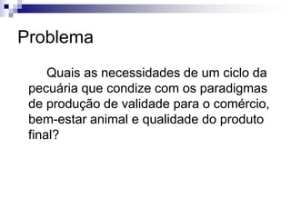 Problema
Quais as necessidades de um ciclo da
pecuária que condize com os paradigmas
de produção de validade para o comércio,
bem-estar animal e qualidade do produto
final?
 