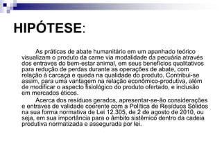 HIPÓTESE:
As práticas de abate humanitário em um apanhado teórico
visualizam o produto da carne via modalidade da pecuária através
dos entraves do bem-estar animal, em seus benefícios qualitativos
para redução de perdas durante as operações de abate, com
relação à carcaça e queda na qualidade do produto. Contribui-se
assim, para uma vantagem na relação econômico-produtiva, além
de modificar o aspecto fisiológico do produto ofertado, e inclusão
em mercados éticos.
Acerca dos resíduos gerados, apresentar-se-ão considerações
e entraves de validade coerente com a Política de Resíduos Sólidos
na sua forma normativa de Lei 12.305, de 2 de agosto de 2010, ou
seja, em sua importância para o âmbito sistêmico dentro da cadeia
produtiva normatizada e assegurada por lei.
 