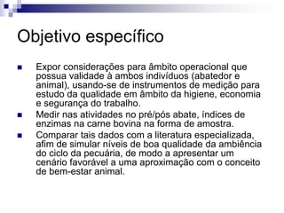 Objetivo específico
 Expor considerações para âmbito operacional que
possua validade à ambos indivíduos (abatedor e
animal), usando-se de instrumentos de medição para
estudo da qualidade em âmbito da higiene, economia
e segurança do trabalho.
 Medir nas atividades no pré/pós abate, índices de
enzimas na carne bovina na forma de amostra.
 Comparar tais dados com a literatura especializada,
afim de simular níveis de boa qualidade da ambiência
do ciclo da pecuária, de modo a apresentar um
cenário favorável a uma aproximação com o conceito
de bem-estar animal.
 