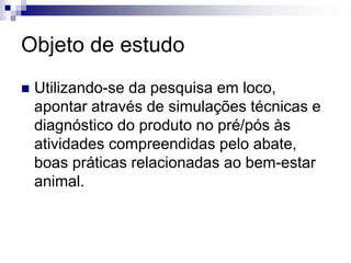 Objeto de estudo
 Utilizando-se da pesquisa em loco,
apontar através de simulações técnicas e
diagnóstico do produto no pré/pós às
atividades compreendidas pelo abate,
boas práticas relacionadas ao bem-estar
animal.
 