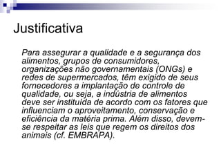 Justificativa
Para assegurar a qualidade e a segurança dos
alimentos, grupos de consumidores,
organizações não governamentais (ONGs) e
redes de supermercados, têm exigido de seus
fornecedores a implantação de controle de
qualidade, ou seja, a indústria de alimentos
deve ser instituída de acordo com os fatores que
influenciam o aproveitamento, conservação e
eficiência da matéria prima. Além disso, devem-
se respeitar as leis que regem os direitos dos
animais (cf. EMBRAPA).
 