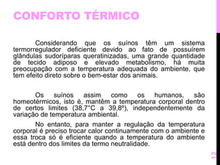 CONFORTO TÉRMICO 
Considerando que os suínos têm um sistema 
termorregulador deficiente devido ao fato de possuírem 
glândulas sudoríparas queratinizadas, uma grande quantidade 
de tecido adiposo e elevado metabolismo, há muita 
preocupação com a temperatura adequada do ambiente, que 
tem efeito direto sobre o bem-estar dos animais. 
Os suínos assim como os humanos, são 
homeotérmicos, isto é, mantêm a temperatura corporal dentro 
de certos limites (38,7°C a 39,8º), independentemente da 
variação de temperatura ambiental. 
No entanto, para manter a regulação da temperatura 
corporal é preciso trocar calor continuamente com o ambiente e 
essa troca só é eficiente quando a temperatura do ambiente 
está dentro dos limites da termo neutralidade. 
12 
 
