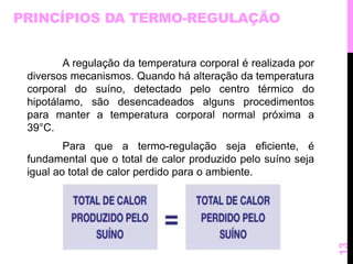 PRINCÍPIOS DA TERMO-REGULAÇÃO 
A regulação da temperatura corporal é realizada por 
diversos mecanismos. Quando há alteração da temperatura 
corporal do suíno, detectado pelo centro térmico do 
hipotálamo, são desencadeados alguns procedimentos 
para manter a temperatura corporal normal próxima a 
39°C. 
Para que a termo-regulação seja eficiente, é 
fundamental que o total de calor produzido pelo suíno seja 
igual ao total de calor perdido para o ambiente. 
13 
 