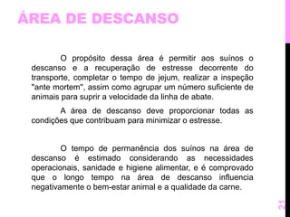 ÁREA DE DESCANSO 
O propósito dessa área é permitir aos suínos o 
descanso e a recuperação de estresse decorrente do 
transporte, completar o tempo de jejum, realizar a inspeção 
''ante mortem'', assim como agrupar um número suficiente de 
animais para suprir a velocidade da linha de abate. 
A área de descanso deve proporcionar todas as 
condições que contribuam para minimizar o estresse. 
O tempo de permanência dos suínos na área de 
descanso é estimado considerando as necessidades 
operacionais, sanidade e higiene alimentar, e é comprovado 
que o longo tempo na área de descanso influencia 
negativamente o bem-estar animal e a qualidade da carne. 
21 
 